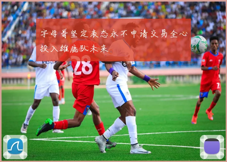 字母哥坚定表态永不申请交易全心投入雄鹿队未来
