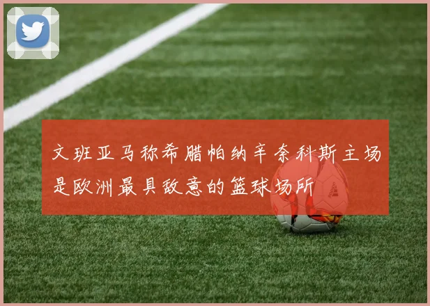 文班亚马称希腊帕纳辛奈科斯主场是欧洲最具敌意的篮球场所