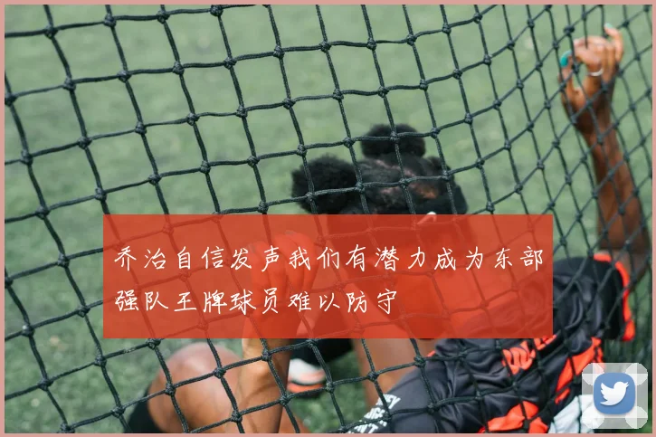 乔治自信发声我们有潜力成为东部强队王牌球员难以防守