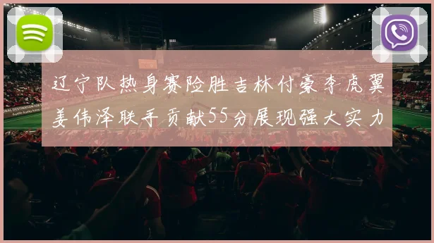 辽宁队热身赛险胜吉林付豪李虎翼姜伟泽联手贡献55分展现强大实力