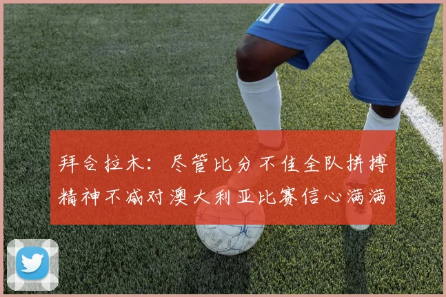 拜合拉木：尽管比分不佳全队拼搏精神不减对澳大利亚比赛信心满满期待进球
