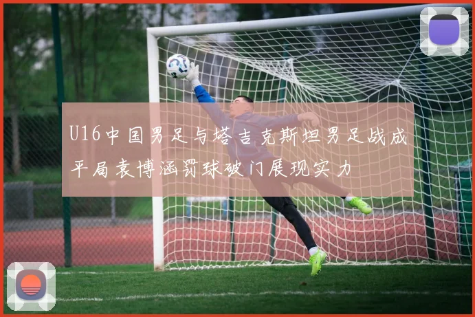U16中国男足与塔吉克斯坦男足战成平局袁博涵罚球破门展现实力