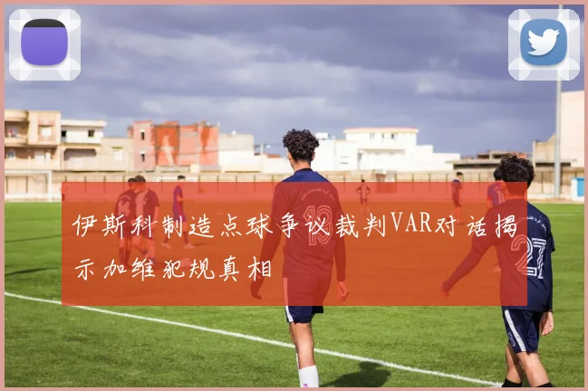 伊斯科制造点球争议裁判VAR对话揭示加维犯规真相