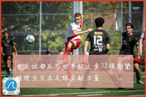 长友佑都反思世界杯止步32强期望继续为日本足球贡献力量