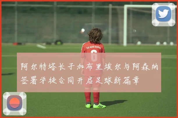 阿尔特塔长子加布里埃尔与阿森纳签署学徒合同开启足球新篇章