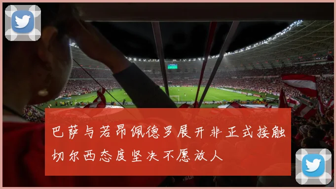 巴萨与若昂佩德罗展开非正式接触切尔西态度坚决不愿放人