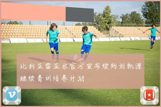 比利亚雷亚尔官方宣布续约刘凯源继续青训培养计划