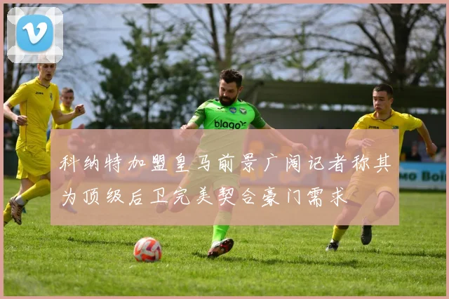 科纳特加盟皇马前景广阔记者称其为顶级后卫完美契合豪门需求