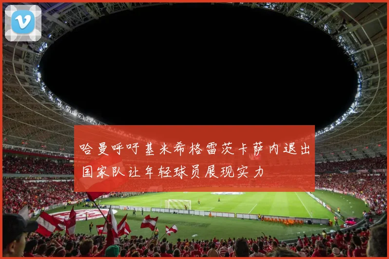 哈曼呼吁基米希格雷茨卡萨内退出国家队让年轻球员展现实力