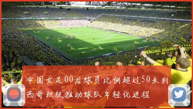 中国女足00后球员比例超过50米利西奇积极推动球队年轻化进程