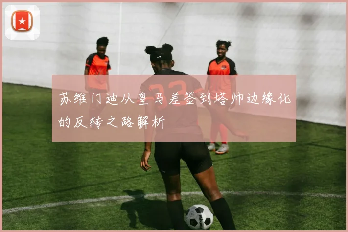 苏维门迪从皇马差签到塔帅边缘化的反转之路解析