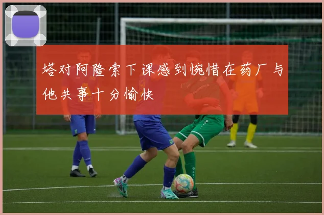 塔对阿隆索下课感到惋惜在药厂与他共事十分愉快