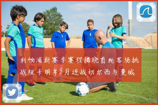 利物浦新赛季赛程揭晓首轮客场挑战纽卡明年5月连战切尔西与曼城