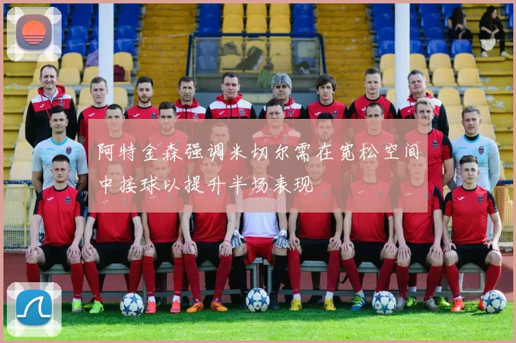 阿特金森强调米切尔需在宽松空间中接球以提升半场表现