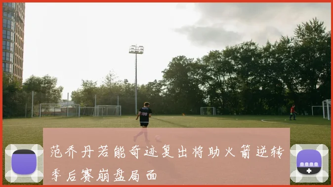 范乔丹若能奇迹复出将助火箭逆转季后赛崩盘局面