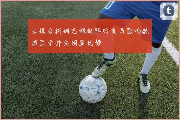 法媒分析姆巴佩缺阵对皇马影响数据显示并无明显优势