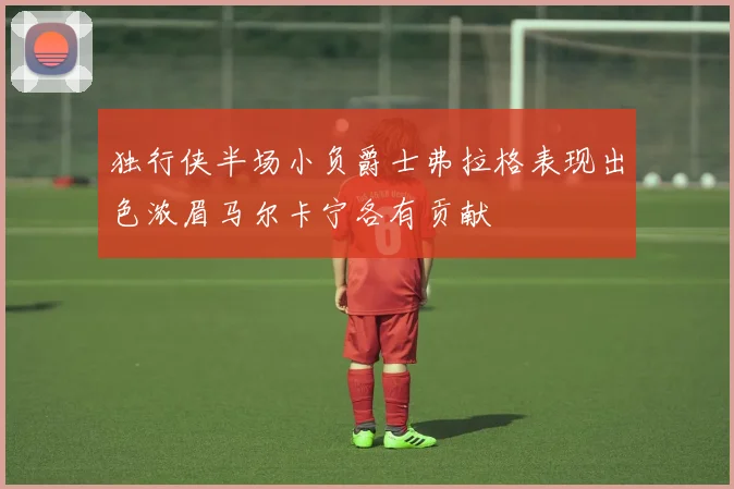 独行侠半场小负爵士弗拉格表现出色浓眉马尔卡宁各有贡献