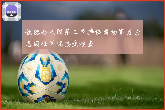 张懿赵杰因第三节摔伤离场赛后紧急前往医院接受检查
