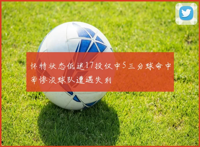 怀特状态低迷17投仅中5三分球命中率惨淡球队遭遇失利