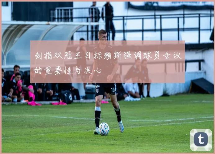 剑指双冠王目标赖斯强调球员会议的重要性与决心