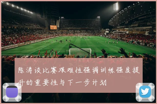 陈涛谈比赛艰难性强调训练强度提升的重要性与下一步计划