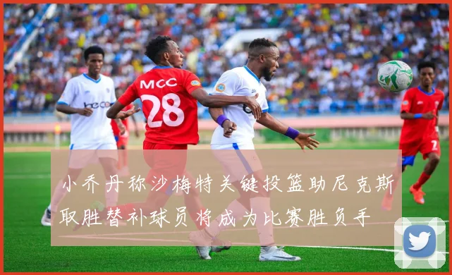 小乔丹称沙梅特关键投篮助尼克斯取胜替补球员将成为比赛胜负手