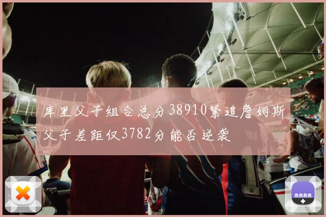 库里父子组合总分38910紧追詹姆斯父子差距仅3782分能否逆袭