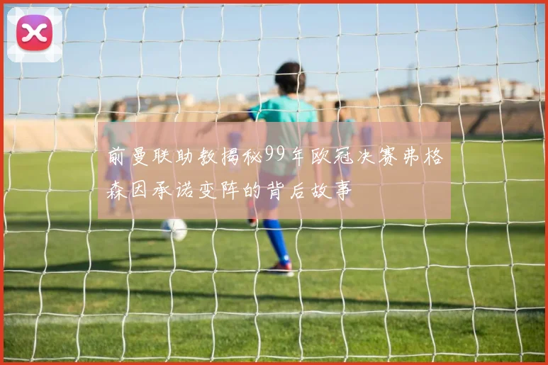 前曼联助教揭秘99年欧冠决赛弗格森因承诺变阵的背后故事