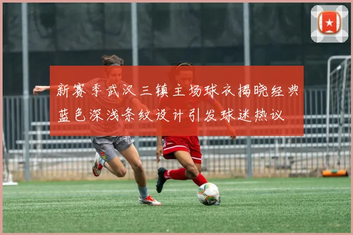 新赛季武汉三镇主场球衣揭晓经典蓝色深浅条纹设计引发球迷热议